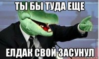 ты бы туда еще елдак свой засунул