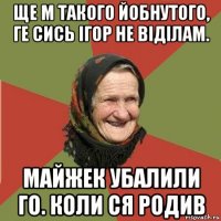 ще м такого йобнутого, ге сись ігор не віділам. майжек убалили го. коли ся родив