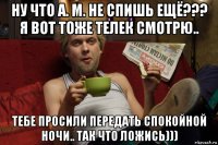 ну что а. м. не спишь ещё??? я вот тоже телек смотрю.. тебе просили передать спокойной ночи.. так что ложись)))