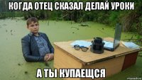 когда отец сказал делай уроки а ты купаещся