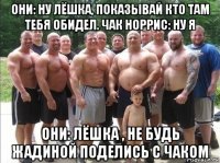 они: ну лёшка, показывай кто там тебя обидел. чак норрис: ну я они: лёшка , не будь жадиной поделись с чаком