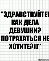 "ЗДРАВСТВУЙТЕ! КАК ДЕЛА ДЕВУШКИ? ПОТРАХАТЬСЯ НЕ ХОТИТЕ?))"