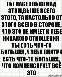 ты настолько над этим,выше всего этого, та настолько от этого всего в стороне, что это не имеет к тебе никакого отношения, ты есть что-то большее, у тебя внутри есть что-то большее, что компенсирует всё это