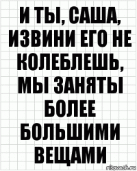 и ты, саша, извини его не колеблешь, мы заняты более большими вещами