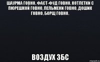 шаурма говно, фаст-фуд говно, котлетки с пюрешкой говно, пельмени говно, дошик говно, борщ говно. воздух збс