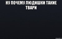 ну почему людишки такие твари 