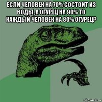 если человек на 70% состоит из воды, а огурец на 90% то каждый человек на 80% огурец? 