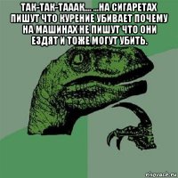 так-так-тааак.... ...на сигаретах пишут что курение убивает почему на машинах не пишут что они ездят и тоже могут убить. 