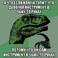 а что если илюха топит, что девочка инструмент в чьих-то руках потому что он сам инструмент в чьих-то руках