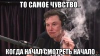 то самое чувство.. когда начал смотреть начало