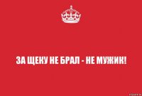 за щеку не брал - не мужик!