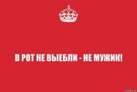 В рот не выебли - не мужик!