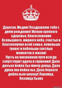 Дорогая, Медни! Поздравляю тебя с днём рождения! Желаю крепкого здоровья, благословения Всевышнего, мирного неба, счастья и благополучия всей семье, поменьше тревог и побольше светлых моментов в жизни!
Пусть на жизненном пути всегда сопутствуют удача и гармония! Дала декъал йойла Хьо йинчу денца, Дала дукха яха йойла хьо, Дала беркате дойла хьан шераш! Ларамца, безамца Хьава