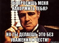 ты просишь меня накормить тебя? но ты делаешь это без уважения и чести!