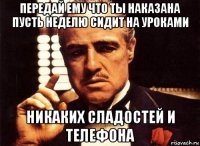 передай ему что ты наказана пусть неделю сидит на уроками никаких сладостей и телефона