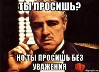 ты просишь? но ты просишь без уважения