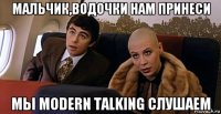 мальчик,водочки нам принеси мы modern talking слушаем