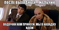 после выходных.... мальчик водочки нам принеси, мы в наладку идём