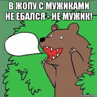 в жопу с мужиками не ебался - не мужик! 