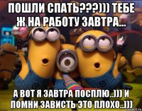 пошли спать???))) тебе ж на работу завтра... а вот я завтра посплю..))) и помни зависть это плохо..)))