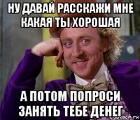 ну давай расскажи мне какая ты хорошая а потом попроси занять тебе денег