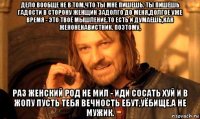 дело вообще не в том,что ты мне пишешь. ты пишешь гадости в сторону женщин задолго до меня,долгое уже время - это твоё мышление.то есть и думаешь,как женоненавистник. поэтому, раз женский род не мил - иди сосать хуй и в жопу пусть тебя вечность ебут,уёбище,а не мужик.