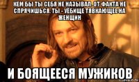 кем бы ты себя не называл. от факта не спрячишься. ты - уёбище тявкающее на женщин и боящееся мужиков