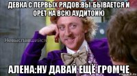 девка с первых рядов:вы*бывается и орет на всю аудитоию алена:ну давай ещё громче