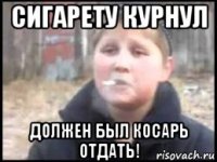 сигарету курнул должен был косарь отдать!