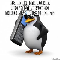 вы не видели логику любителя анусов с рисовача? как? тоже нет? 