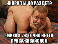 -жора ты чо раздет? -миха я уж точно не гей присаживайся0))