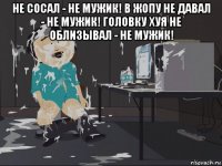 не сосал - не мужик! в жопу не давал - не мужик! головку хуя не облизывал - не мужик! 