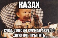 казах сука, совсем курман ахуел с двух ног прыгать