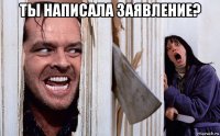 ты написала заявление? 