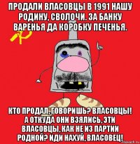 продали власовцы в 1991 нашу родину, сволочи. за банку варенья да коробку печенья. кто продал, говоришь? власовцы! а откуда они взялись, эти власовцы, как не из партии родной? иди нахуй, власовец!