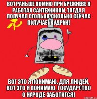 вот раньше помню при брежневе я работал сантехником, тогда я получал столько, сколько сейчас получает кудрин! вот это я понимаю, для людей, вот это я понимаю, государство о народе заботится!