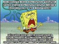 мама!запиши меня в нормальную школу там где все училки нормальные добрые мягкие и спокойные не то что в моей школе!!! ещё я в школе очень замкутая необщительная и недружелюбная!не могу найти общий язык даже с новенькими одноклассницами!не получается!не складывается общения с ними!я из-за этого ною! ааааа!