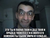  это ты и папка твой и дед твой и прадед твой л о х! и в жопу его комунисты ебали. умри ат спид-а)