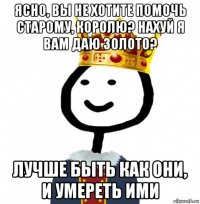 ясно, вы не хотите помочь старому, королю? нахуй я вам даю золото? лучше быть как они, и умереть ими