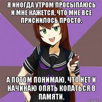 я иногда утром просыпаюсь и мне кажется, что мне все приснилось просто. а потом понимаю, что нет и начинаю опять копаться в памяти.