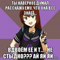 ты наверное думал расскажу ему, что она все знает... вдвоём её и т..... не стыдно??? ай яй яй....