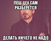 лёш цех сам разберётся делать ничего не надо