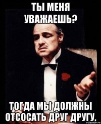 ты меня уважаешь? тогда мы должны отсосать друг другу.