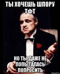 ты хочешь шпору тфт но ты даже не попыталась попросить