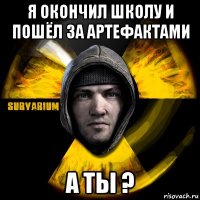 я окончил школу и пошёл за артефактами а ты ?