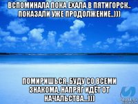 вспоминала пока ехала в пятигорск.. показали уже продолжение..))) помиришься, буду со всеми знакома, напряг идёт от начальства...)))