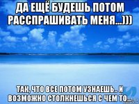 да ещё будешь потом расспрашивать меня...))) так, что все потом узнаешь.. и возможно столкнешься с чем то...