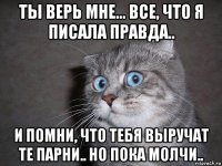 ты верь мне... все, что я писала правда.. и помни, что тебя выручат те парни.. но пока молчи..