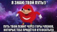 я знаю твой путь!) путь твой лежит через горы членов, которые тебе придётся отсосать!!))