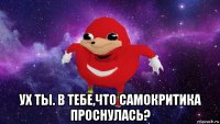  ух ты. в тебе,что самокритика проснулась?